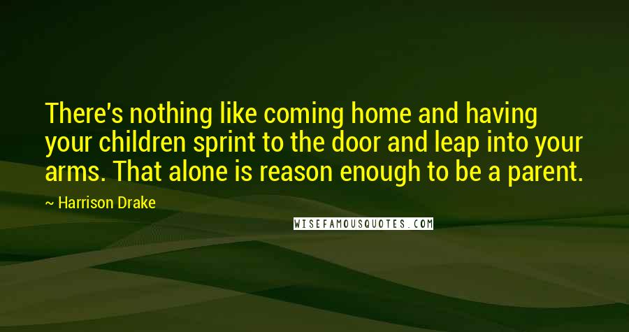 Harrison Drake Quotes: There's nothing like coming home and having your children sprint to the door and leap into your arms. That alone is reason enough to be a parent.