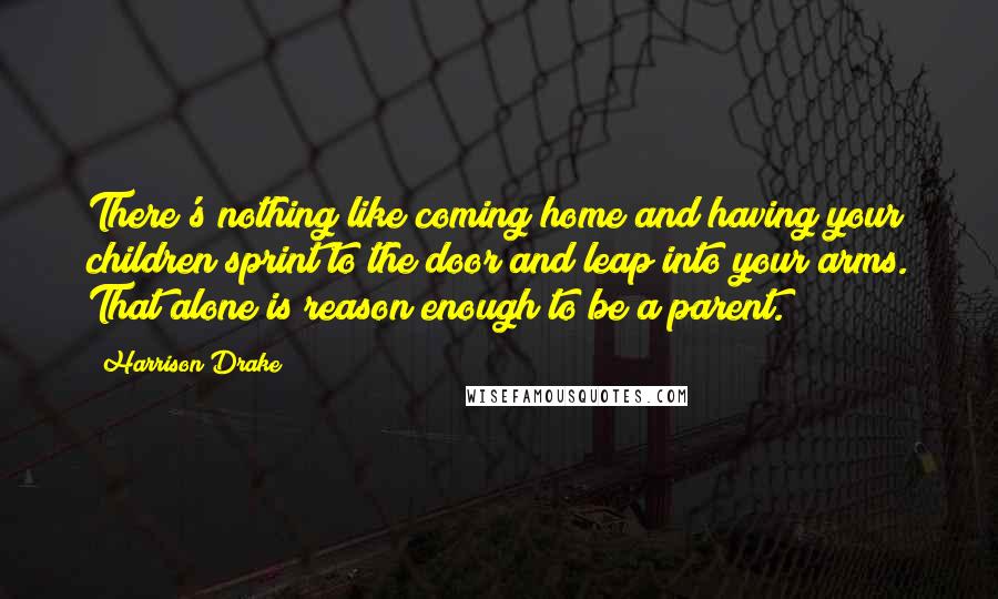 Harrison Drake Quotes: There's nothing like coming home and having your children sprint to the door and leap into your arms. That alone is reason enough to be a parent.