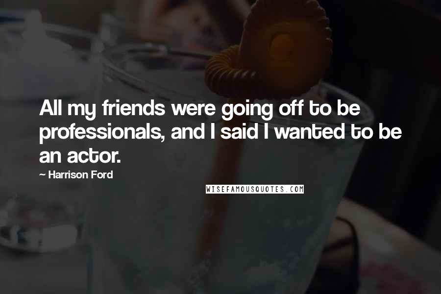Harrison Ford Quotes: All my friends were going off to be professionals, and I said I wanted to be an actor.