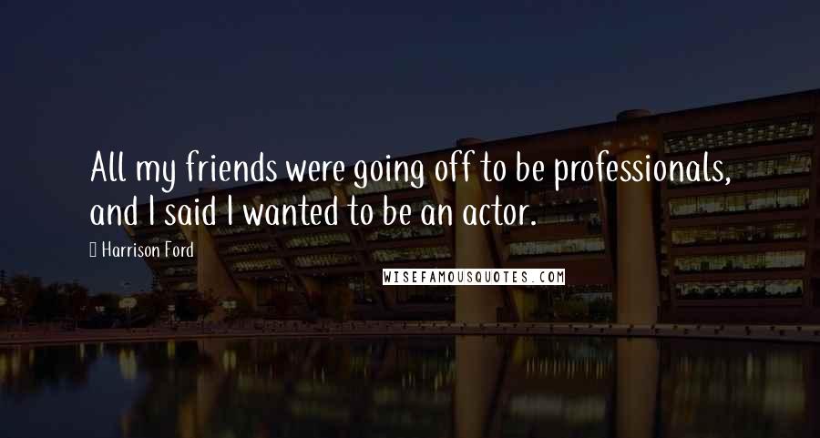 Harrison Ford Quotes: All my friends were going off to be professionals, and I said I wanted to be an actor.