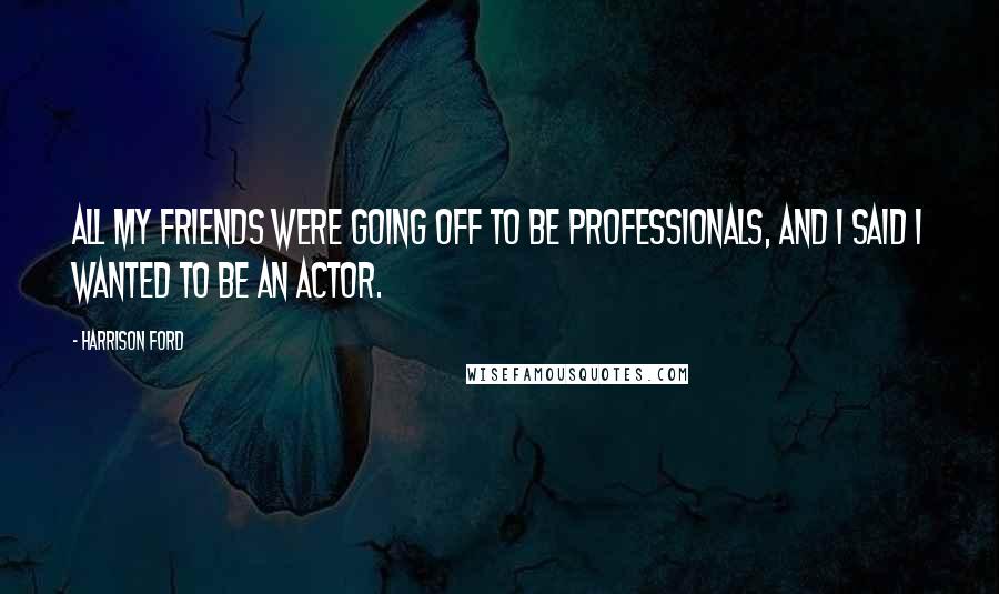 Harrison Ford Quotes: All my friends were going off to be professionals, and I said I wanted to be an actor.