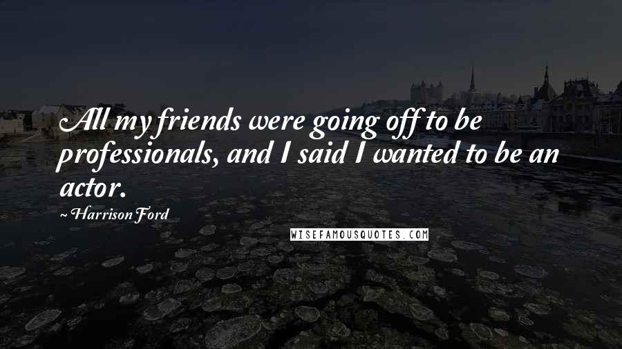 Harrison Ford Quotes: All my friends were going off to be professionals, and I said I wanted to be an actor.