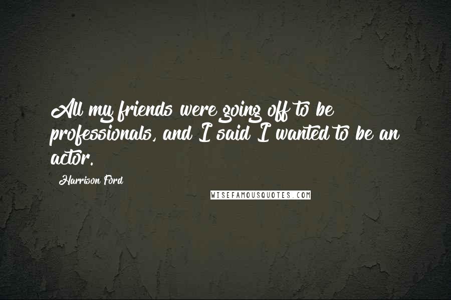 Harrison Ford Quotes: All my friends were going off to be professionals, and I said I wanted to be an actor.