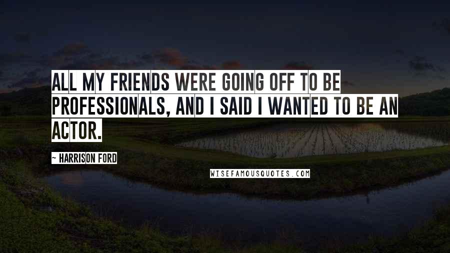 Harrison Ford Quotes: All my friends were going off to be professionals, and I said I wanted to be an actor.
