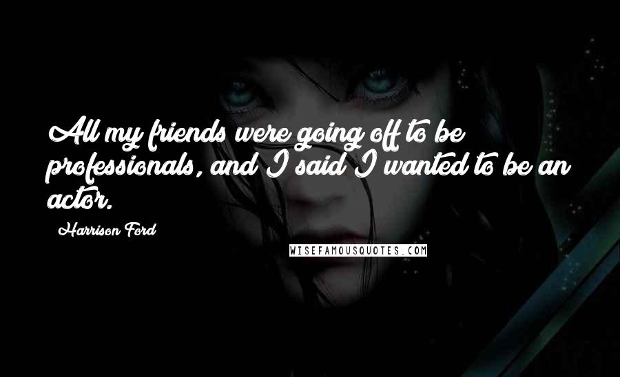 Harrison Ford Quotes: All my friends were going off to be professionals, and I said I wanted to be an actor.