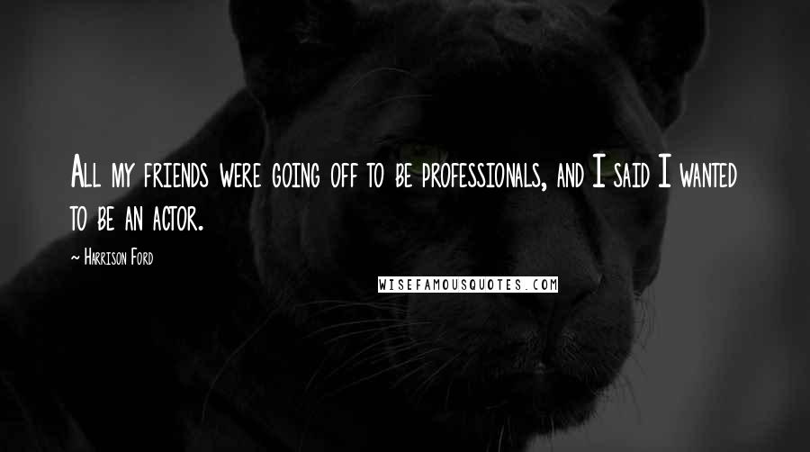 Harrison Ford Quotes: All my friends were going off to be professionals, and I said I wanted to be an actor.