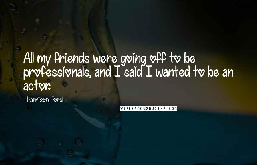 Harrison Ford Quotes: All my friends were going off to be professionals, and I said I wanted to be an actor.