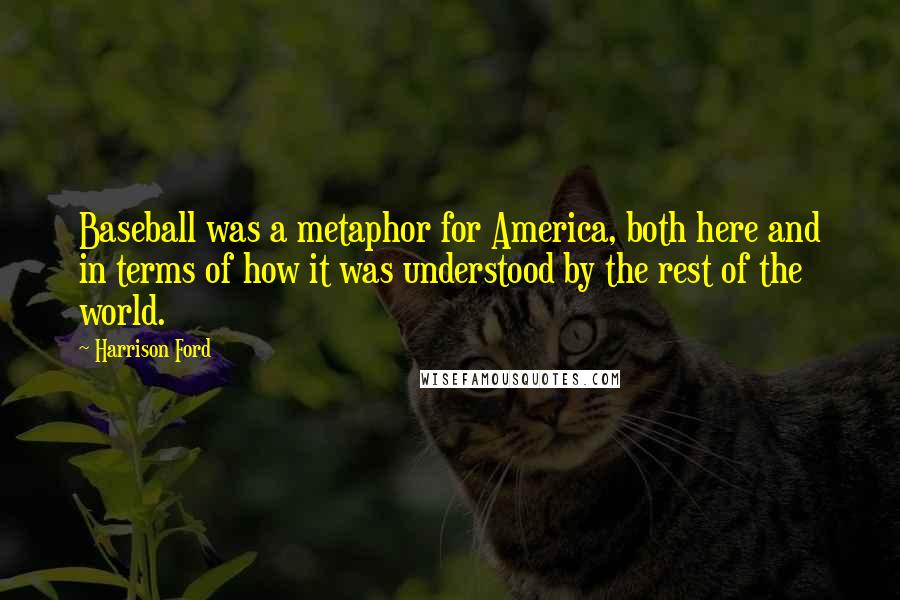 Harrison Ford Quotes: Baseball was a metaphor for America, both here and in terms of how it was understood by the rest of the world.