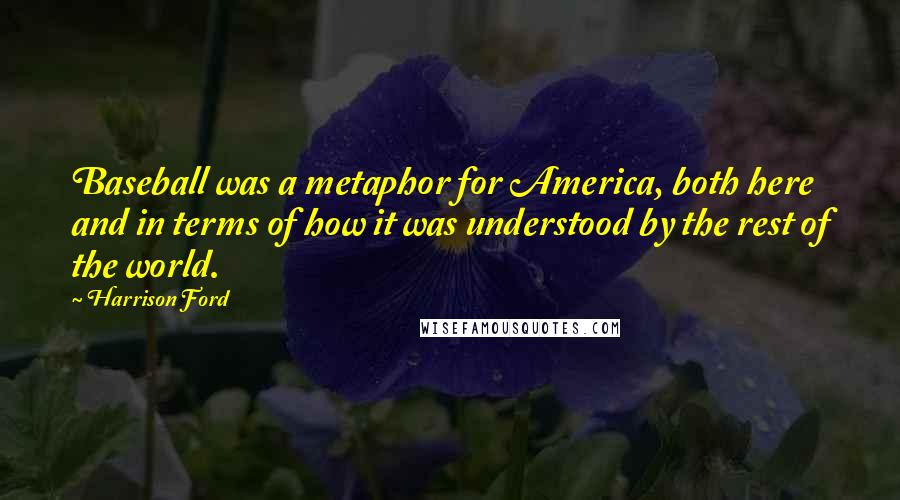 Harrison Ford Quotes: Baseball was a metaphor for America, both here and in terms of how it was understood by the rest of the world.