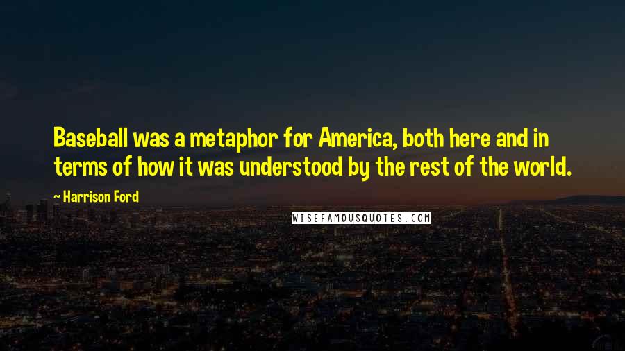 Harrison Ford Quotes: Baseball was a metaphor for America, both here and in terms of how it was understood by the rest of the world.