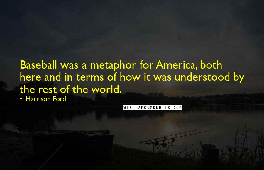 Harrison Ford Quotes: Baseball was a metaphor for America, both here and in terms of how it was understood by the rest of the world.