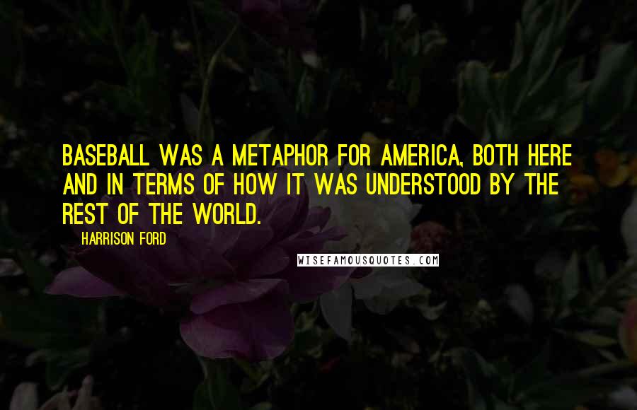 Harrison Ford Quotes: Baseball was a metaphor for America, both here and in terms of how it was understood by the rest of the world.