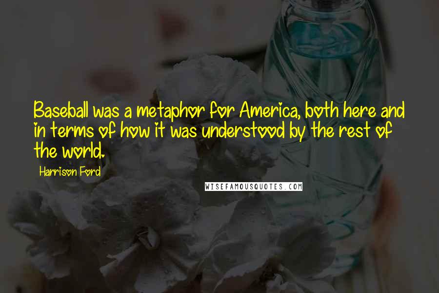 Harrison Ford Quotes: Baseball was a metaphor for America, both here and in terms of how it was understood by the rest of the world.