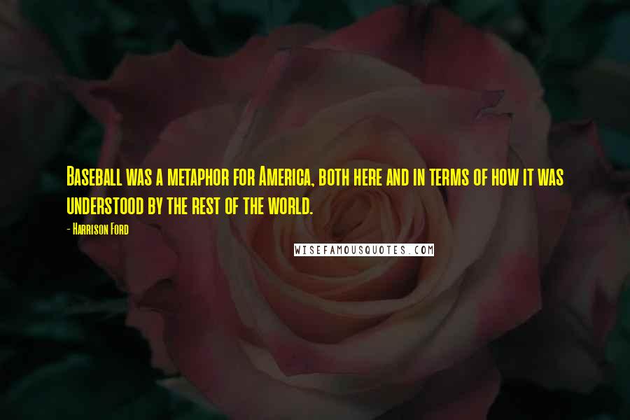 Harrison Ford Quotes: Baseball was a metaphor for America, both here and in terms of how it was understood by the rest of the world.