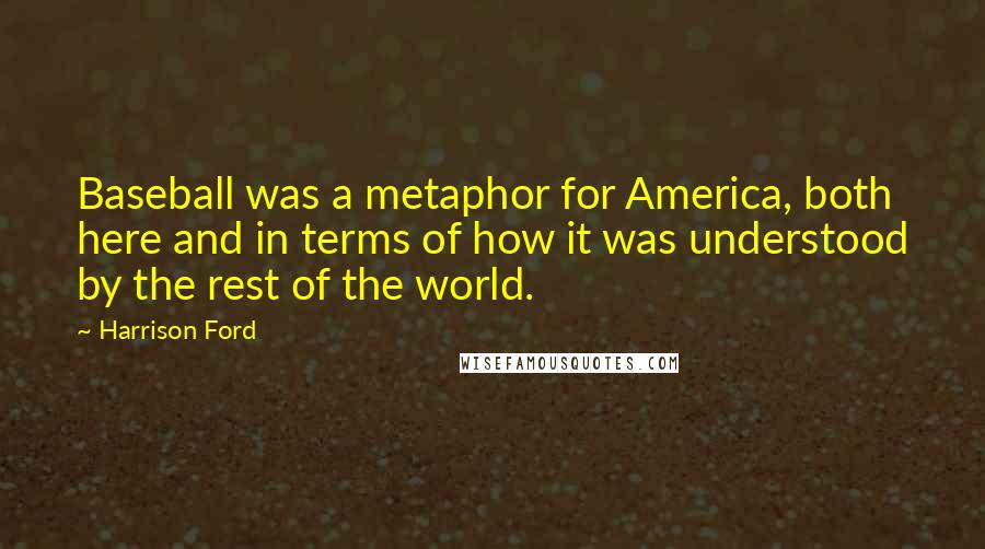 Harrison Ford Quotes: Baseball was a metaphor for America, both here and in terms of how it was understood by the rest of the world.
