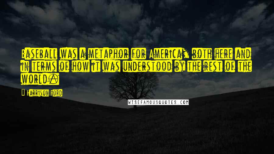 Harrison Ford Quotes: Baseball was a metaphor for America, both here and in terms of how it was understood by the rest of the world.