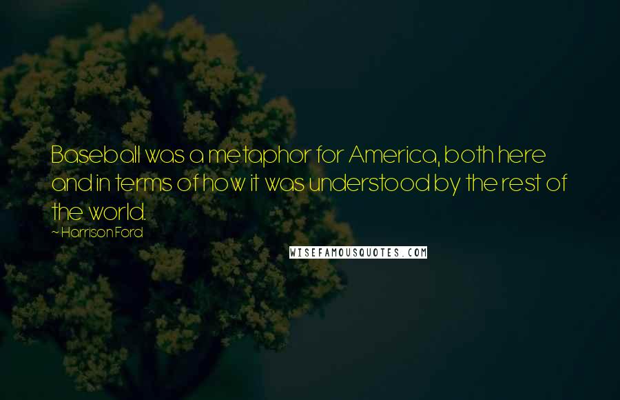 Harrison Ford Quotes: Baseball was a metaphor for America, both here and in terms of how it was understood by the rest of the world.