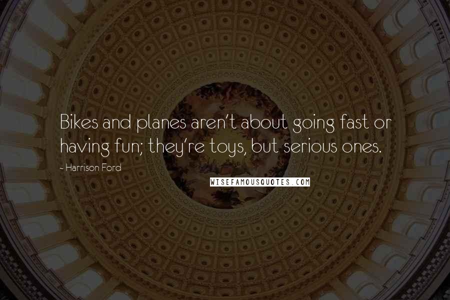 Harrison Ford Quotes: Bikes and planes aren't about going fast or having fun; they're toys, but serious ones.