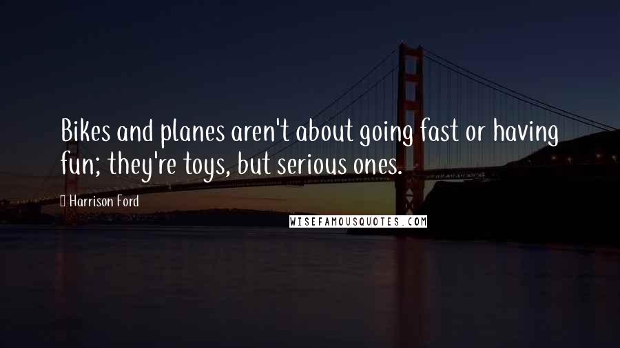 Harrison Ford Quotes: Bikes and planes aren't about going fast or having fun; they're toys, but serious ones.