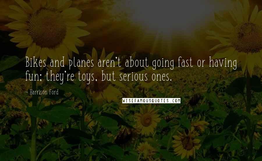 Harrison Ford Quotes: Bikes and planes aren't about going fast or having fun; they're toys, but serious ones.