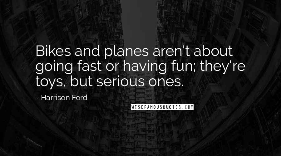 Harrison Ford Quotes: Bikes and planes aren't about going fast or having fun; they're toys, but serious ones.