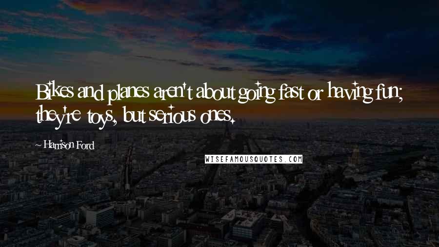 Harrison Ford Quotes: Bikes and planes aren't about going fast or having fun; they're toys, but serious ones.