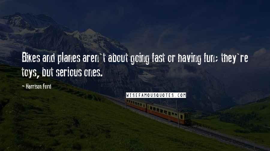 Harrison Ford Quotes: Bikes and planes aren't about going fast or having fun; they're toys, but serious ones.