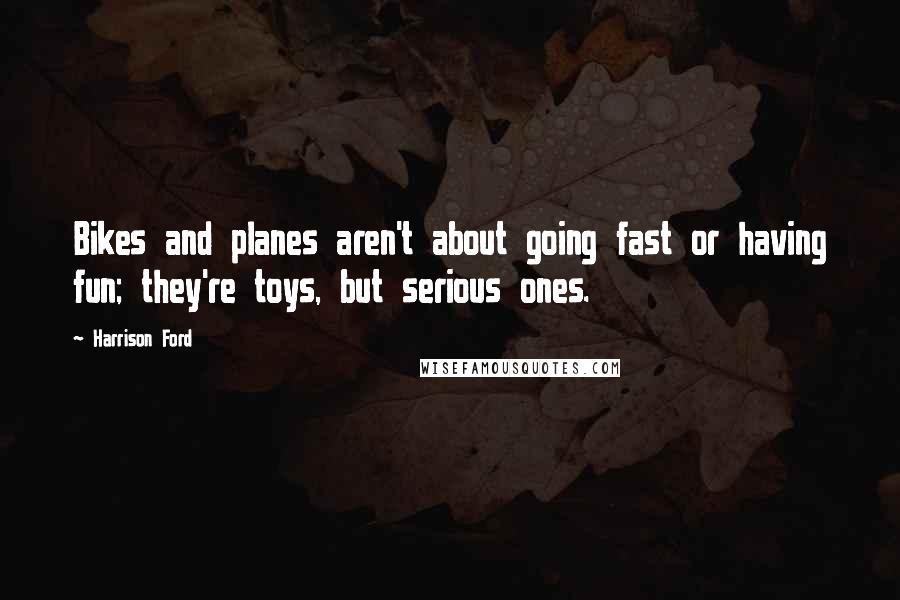 Harrison Ford Quotes: Bikes and planes aren't about going fast or having fun; they're toys, but serious ones.