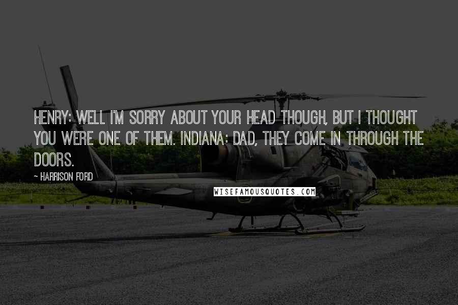 Harrison Ford Quotes: Henry: Well I'm sorry about your head though, but I thought you were one of them. Indiana: Dad, they come in through the doors.