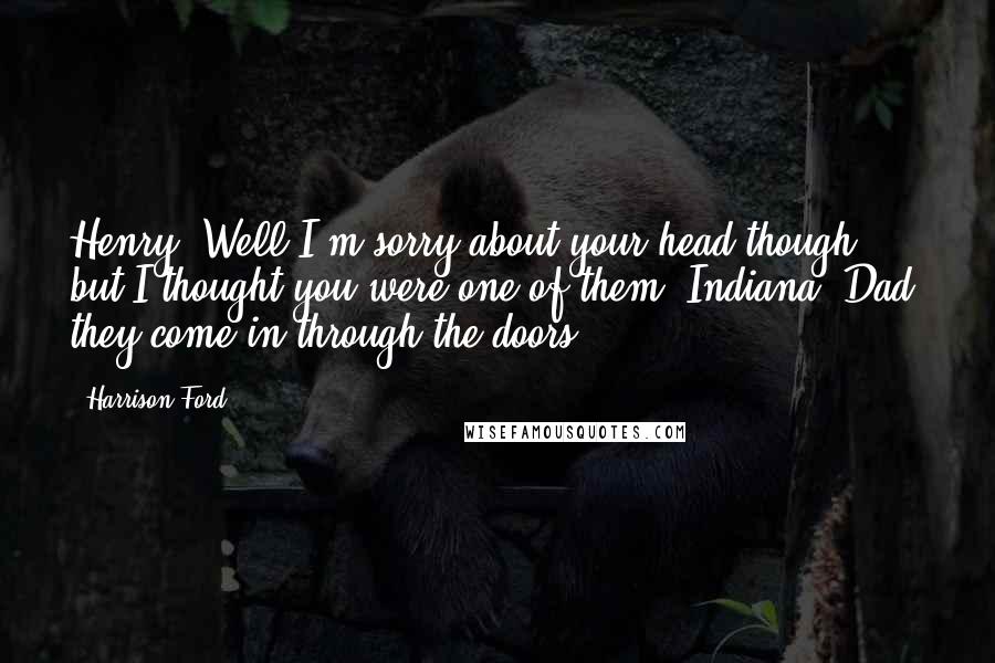 Harrison Ford Quotes: Henry: Well I'm sorry about your head though, but I thought you were one of them. Indiana: Dad, they come in through the doors.