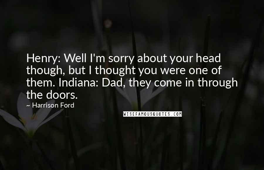 Harrison Ford Quotes: Henry: Well I'm sorry about your head though, but I thought you were one of them. Indiana: Dad, they come in through the doors.