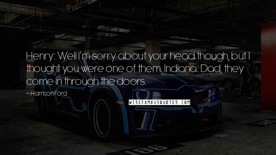 Harrison Ford Quotes: Henry: Well I'm sorry about your head though, but I thought you were one of them. Indiana: Dad, they come in through the doors.