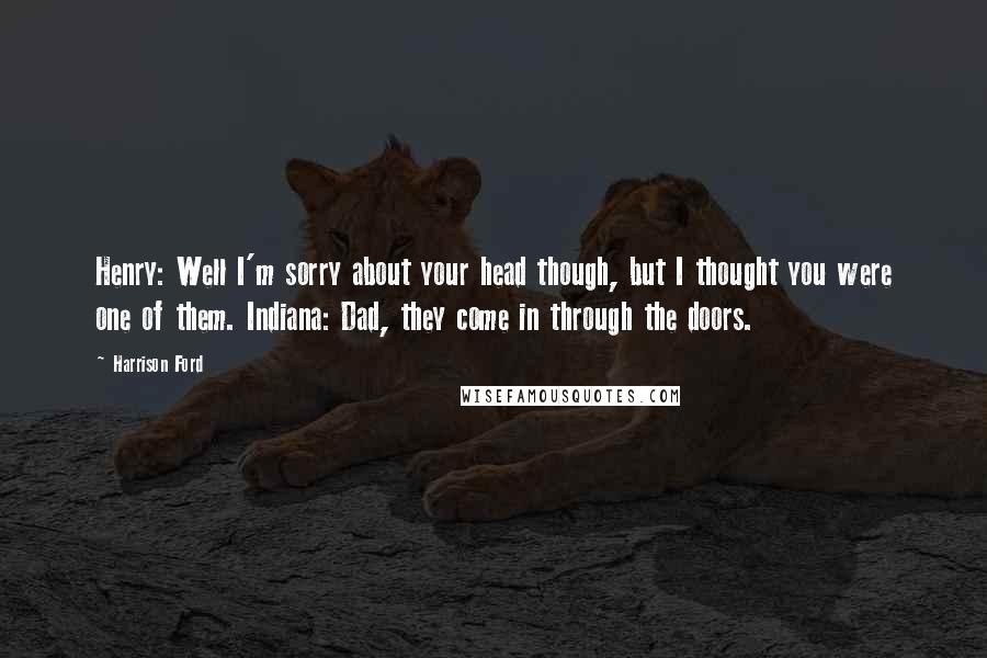 Harrison Ford Quotes: Henry: Well I'm sorry about your head though, but I thought you were one of them. Indiana: Dad, they come in through the doors.