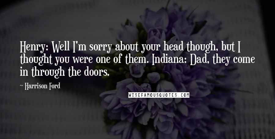 Harrison Ford Quotes: Henry: Well I'm sorry about your head though, but I thought you were one of them. Indiana: Dad, they come in through the doors.