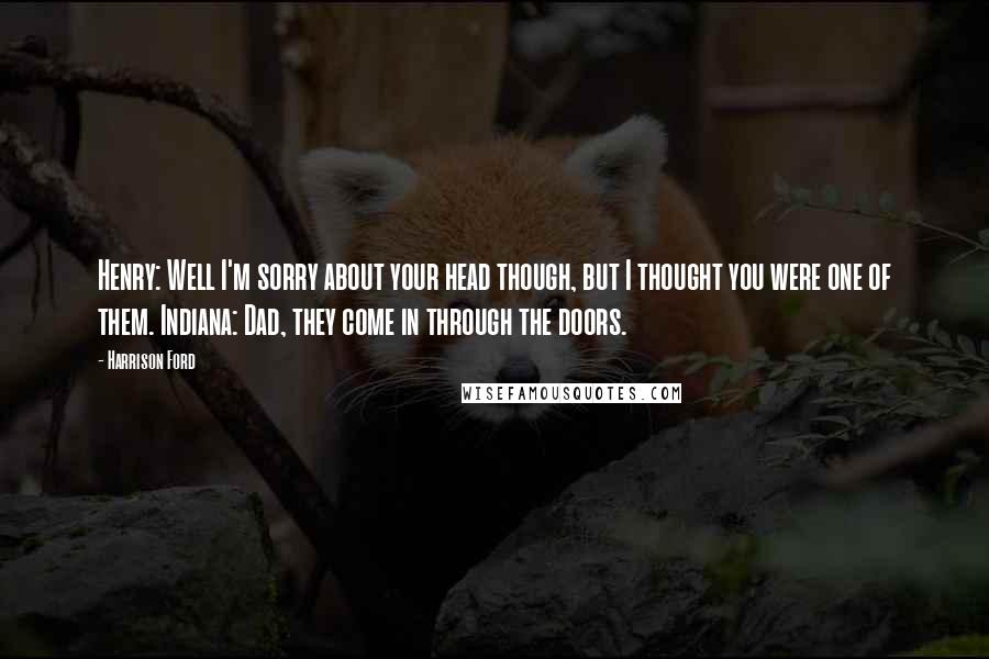 Harrison Ford Quotes: Henry: Well I'm sorry about your head though, but I thought you were one of them. Indiana: Dad, they come in through the doors.