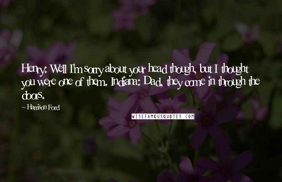 Harrison Ford Quotes: Henry: Well I'm sorry about your head though, but I thought you were one of them. Indiana: Dad, they come in through the doors.