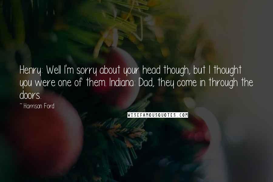 Harrison Ford Quotes: Henry: Well I'm sorry about your head though, but I thought you were one of them. Indiana: Dad, they come in through the doors.