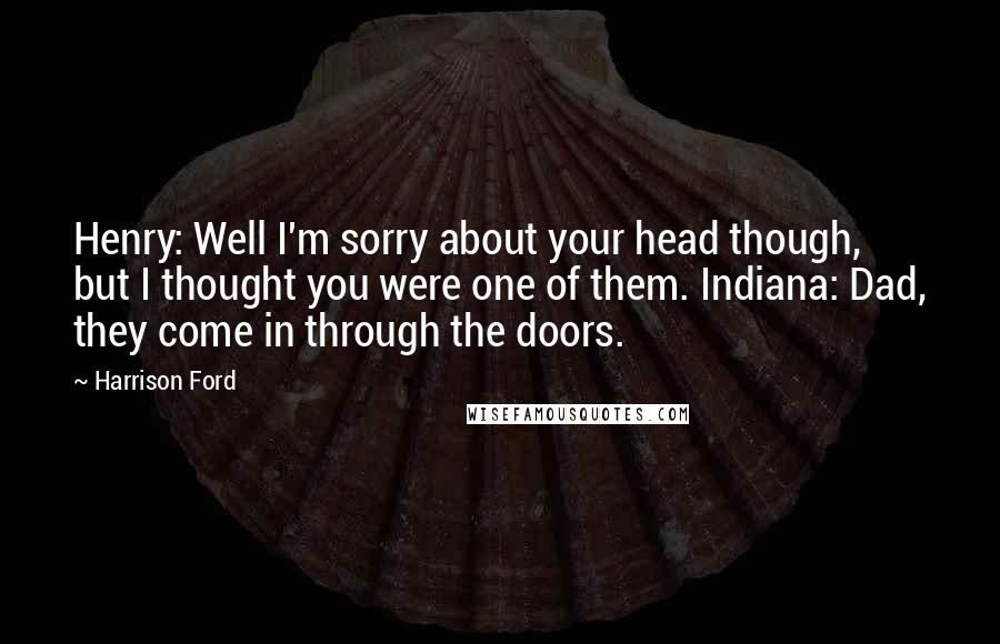 Harrison Ford Quotes: Henry: Well I'm sorry about your head though, but I thought you were one of them. Indiana: Dad, they come in through the doors.