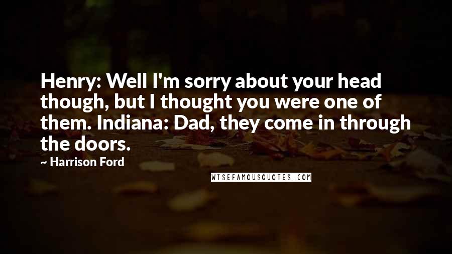 Harrison Ford Quotes: Henry: Well I'm sorry about your head though, but I thought you were one of them. Indiana: Dad, they come in through the doors.