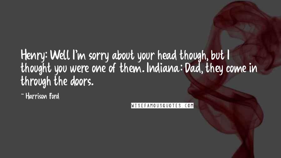 Harrison Ford Quotes: Henry: Well I'm sorry about your head though, but I thought you were one of them. Indiana: Dad, they come in through the doors.