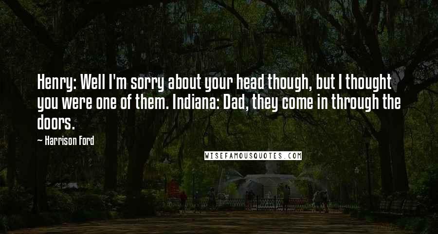 Harrison Ford Quotes: Henry: Well I'm sorry about your head though, but I thought you were one of them. Indiana: Dad, they come in through the doors.