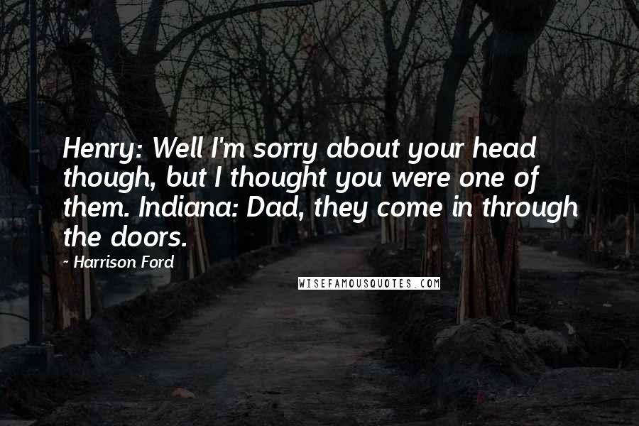 Harrison Ford Quotes: Henry: Well I'm sorry about your head though, but I thought you were one of them. Indiana: Dad, they come in through the doors.