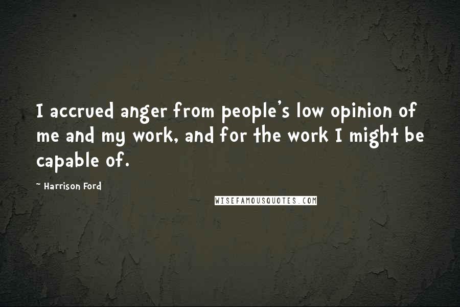 Harrison Ford Quotes: I accrued anger from people's low opinion of me and my work, and for the work I might be capable of.