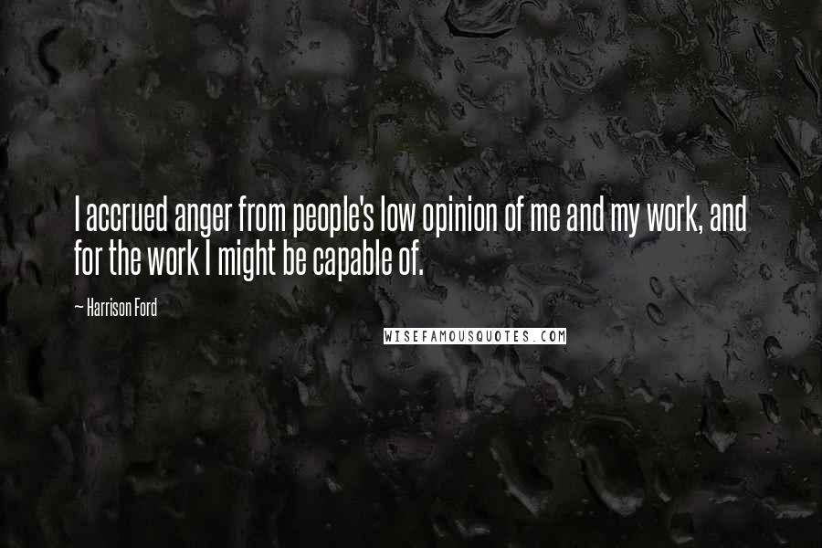 Harrison Ford Quotes: I accrued anger from people's low opinion of me and my work, and for the work I might be capable of.