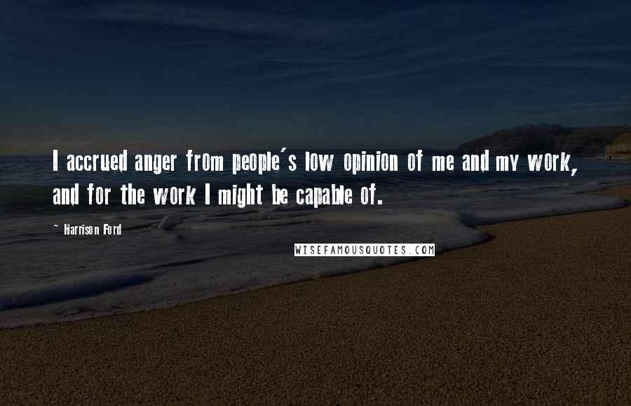 Harrison Ford Quotes: I accrued anger from people's low opinion of me and my work, and for the work I might be capable of.