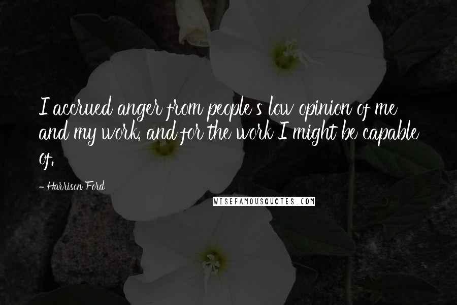 Harrison Ford Quotes: I accrued anger from people's low opinion of me and my work, and for the work I might be capable of.