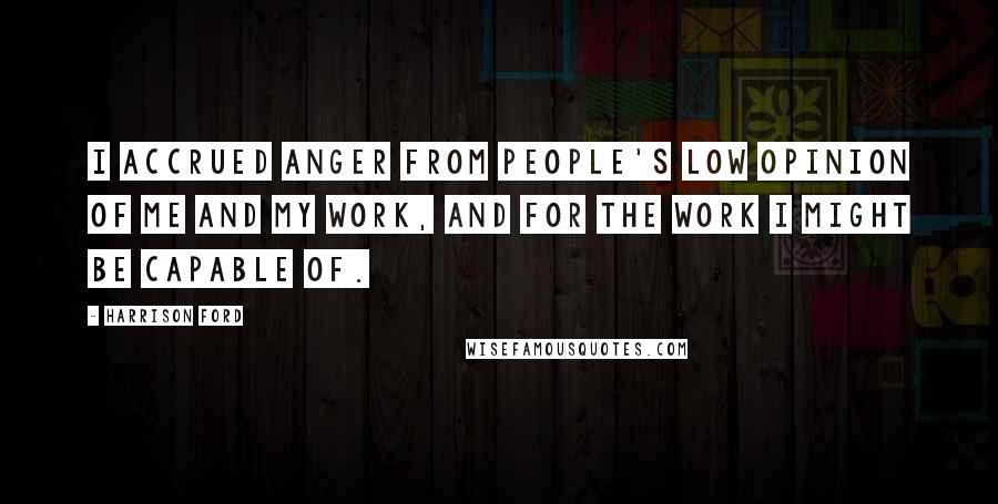 Harrison Ford Quotes: I accrued anger from people's low opinion of me and my work, and for the work I might be capable of.