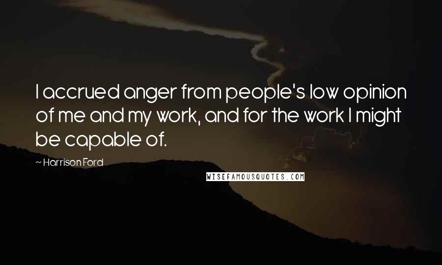 Harrison Ford Quotes: I accrued anger from people's low opinion of me and my work, and for the work I might be capable of.