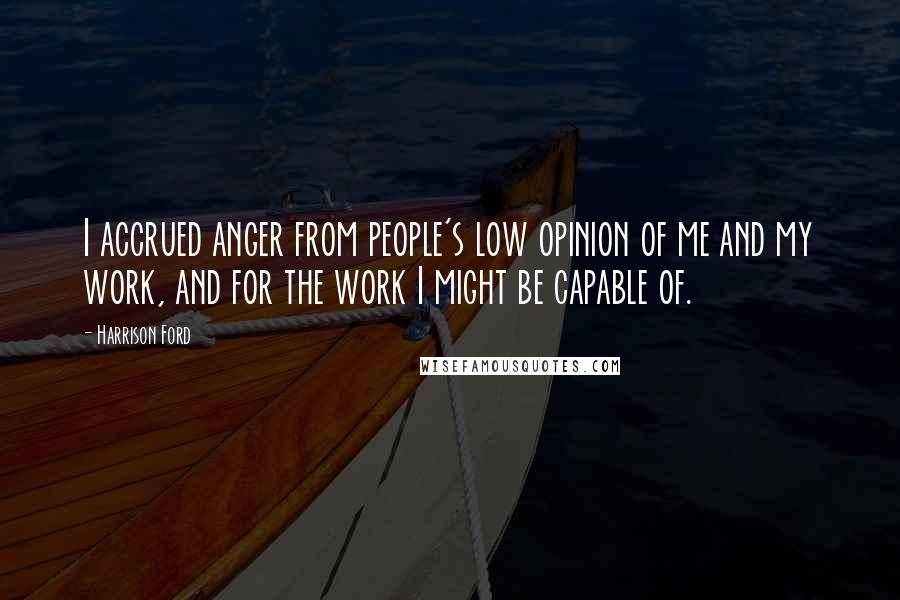 Harrison Ford Quotes: I accrued anger from people's low opinion of me and my work, and for the work I might be capable of.