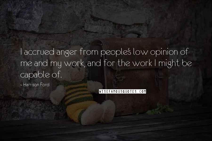 Harrison Ford Quotes: I accrued anger from people's low opinion of me and my work, and for the work I might be capable of.